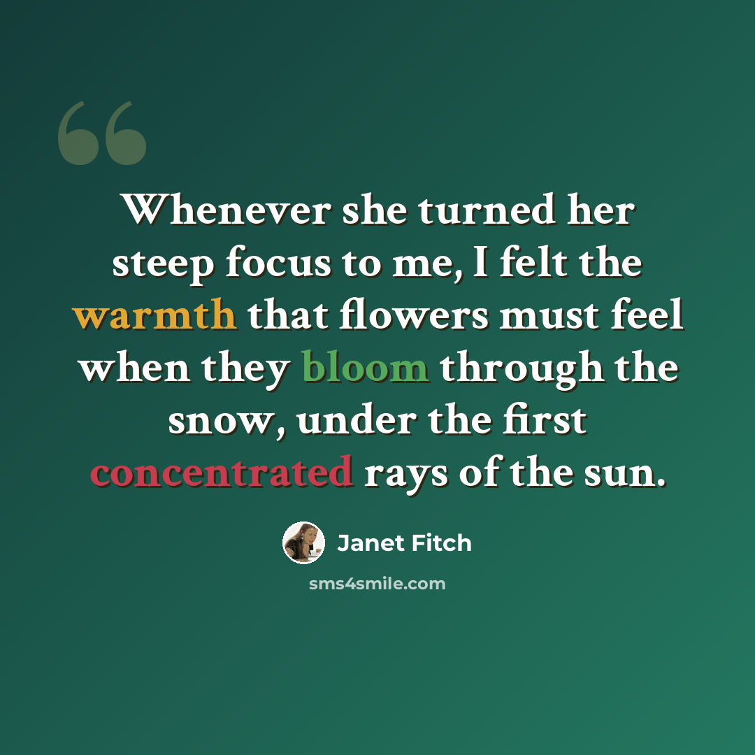 “Whenever she turned her steep focus to me, I felt the warmth that flowers must feel when they bloom through the snow, under the first concentrated rays of the sun.” quote by Janet Fitch