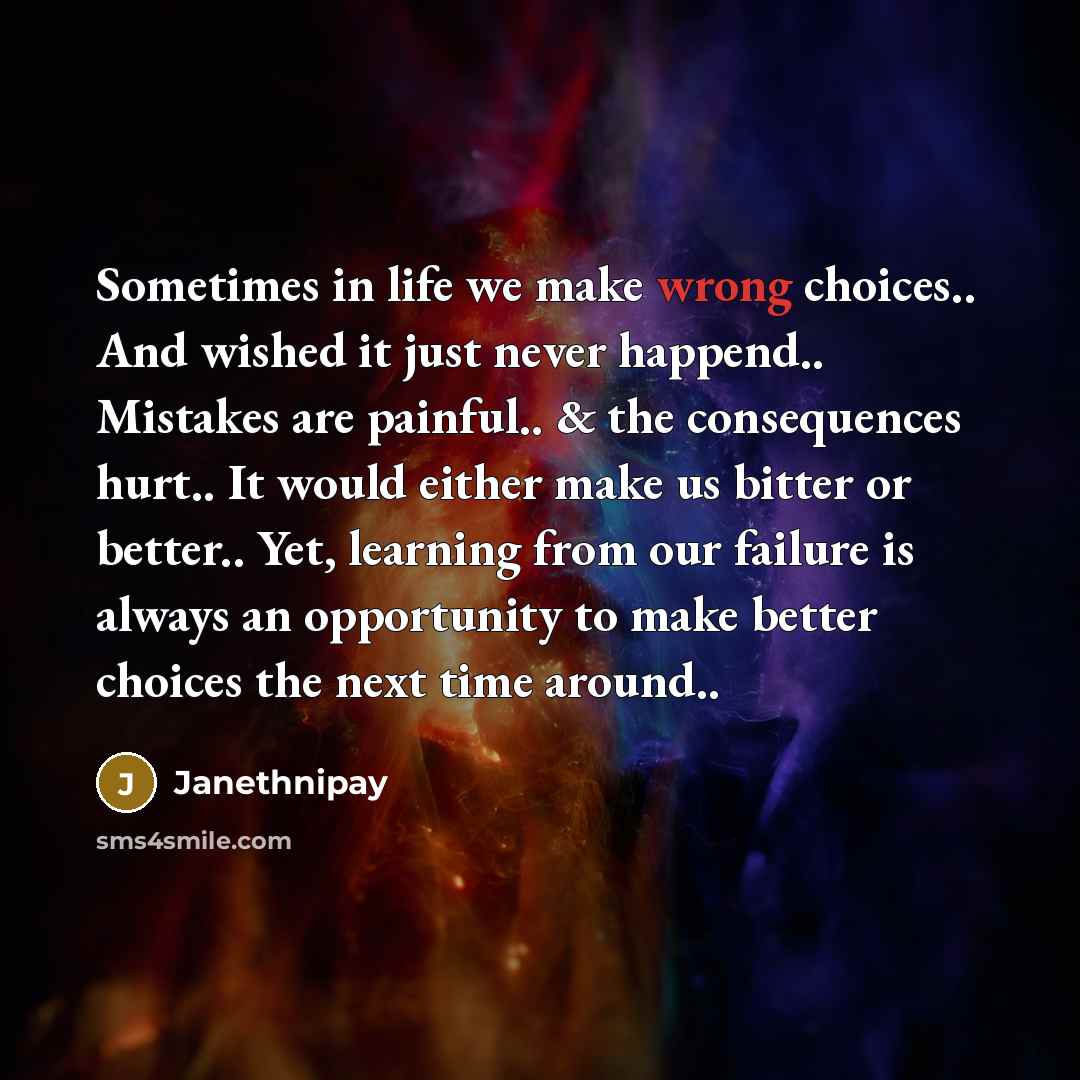 “Sometimes in life we make wrong choices.. And wished it just never happend.. Mistakes are painful.. & the consequences hurt.. It would either make us bitter or better.. Yet, learning from our failure is always an opportunity to make better choices the next time around..” quote by Janethnipay