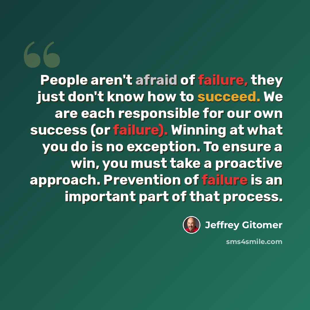 “People aren't afraid of failure, they just don't know how to succeed. We are each responsible for our own success (or failure). Winning at what you do is no exception. To ensure a win, you must take a proactive approach. Prevention of failure is an important part of that process.” quote by Jeffrey Gitomer