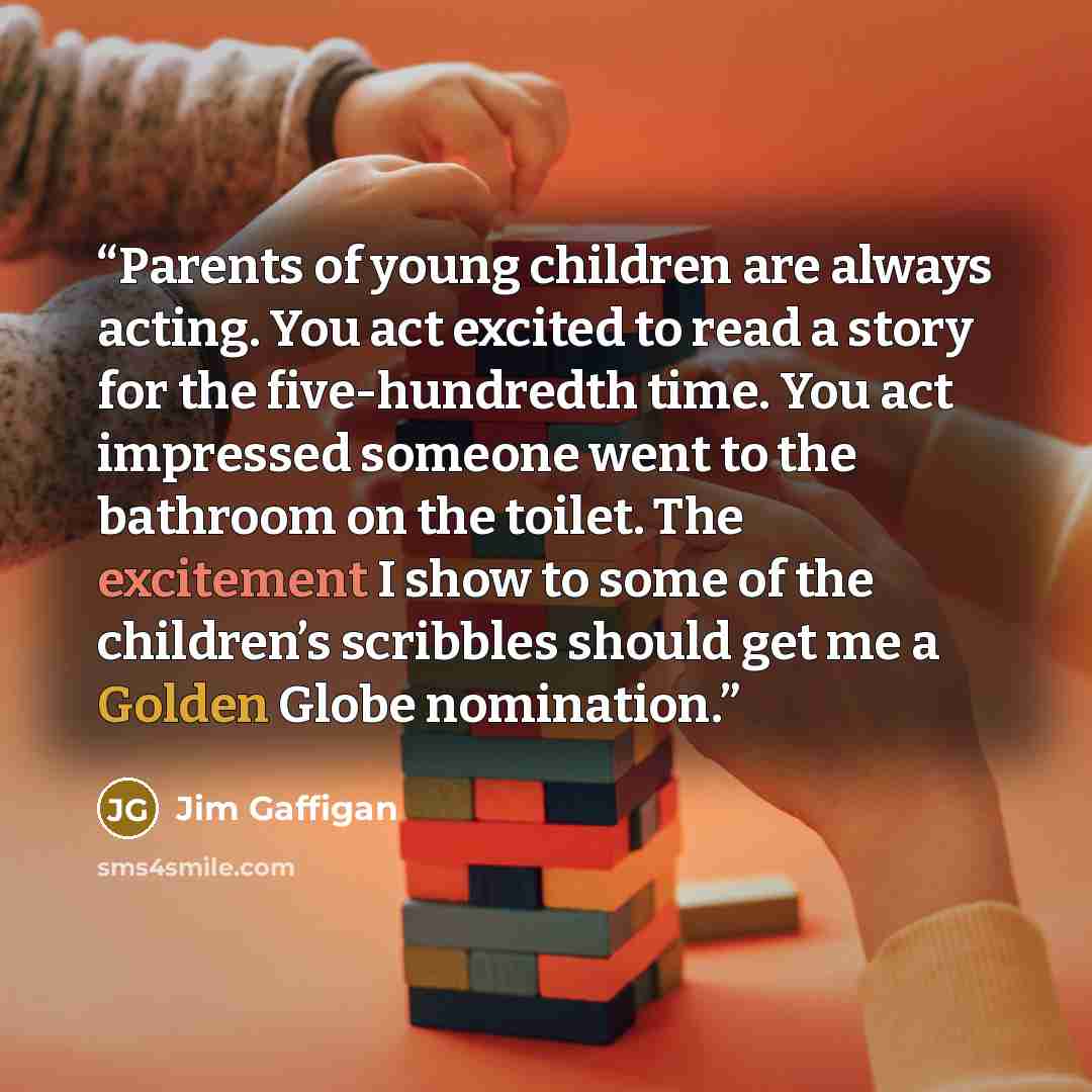 “Parents of young children are always acting. You act excited to read a story for the five-hundredth time. You act impressed someone went to the bathroom on the toilet. The excitement I show to some of the children’s scribbles should get me a Golden Globe nomination.” quote by Jim Gaffigan