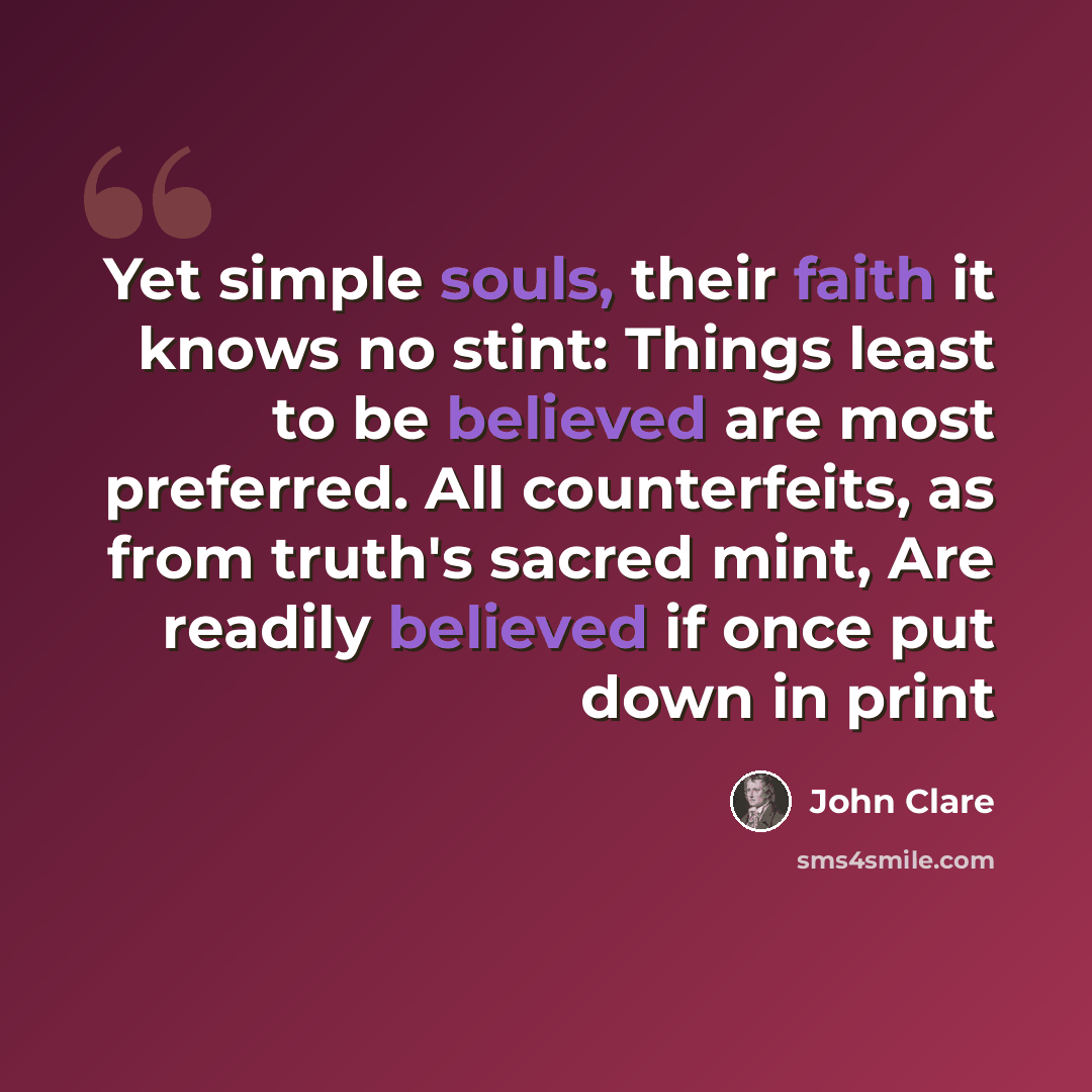 “Yet simple souls, their faith it knows no stint: Things least to be believed are most preferred. All counterfeits, as from truth's sacred mint, Are readily believed if once put down in print” quote by John Clare
