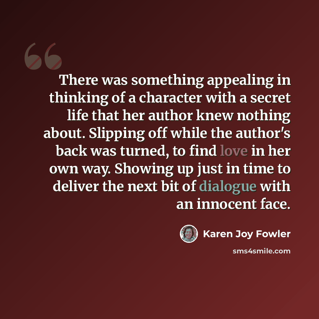 “There was something appealing in thinking of a character with a secret life that her author knew nothing about. Slipping off while the author's back was turned, to find love in her own way. Showing up just in time to deliver the next bit of dialogue with an innocent face.” quote by Karen Joy Fowler