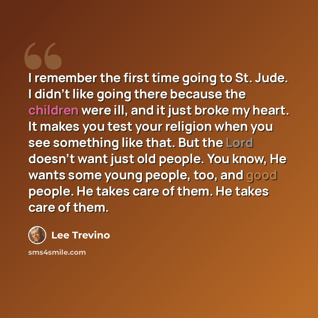 “I remember the first time going to St. Jude. I didn't like going there because the children were ill, and it just broke my heart. It makes you test your religion when you see something like that. But the Lord doesn't want just old people. You know, He wants some young people, too, and good people…” quote by Lee Trevino