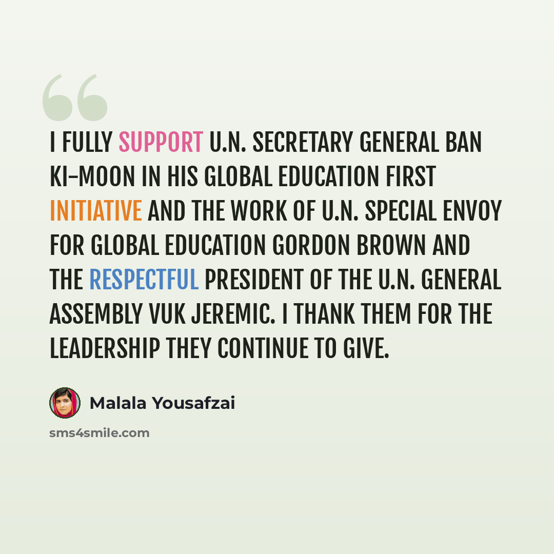 “I fully support U.N. Secretary General Ban Ki-moon in his Global Education First Initiative and the work of U.N. Special Envoy for Global Education Gordon Brown and the respectful president of the U.N. General Assembly Vuk Jeremic. I thank them for the leadership they continue to give.” quote by Malala Yousafzai