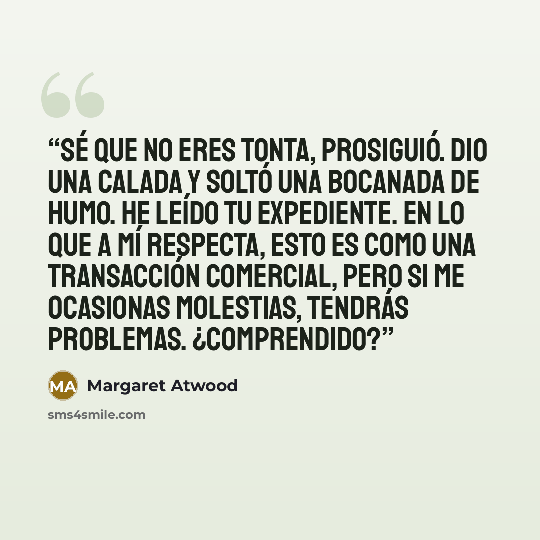 “Sé que no eres tonta, prosiguió. Dio una calada y soltó una bocanada de humo. He leído tu expediente. En lo que a mí respecta, esto es como una transacción comercial, pero si me ocasionas molestias, tendrás problemas. ¿Comprendido?” quote by Margaret Atwood