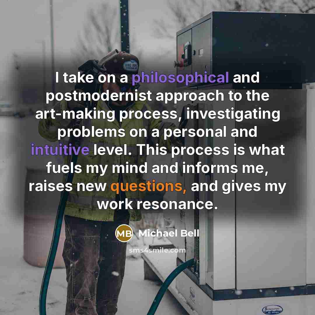 “I take on a philosophical and postmodernist approach to the art-making process, investigating problems on a personal and intuitive level. This process is what fuels my mind and informs me, raises new questions, and gives my work resonance.” quote by Michael Bell