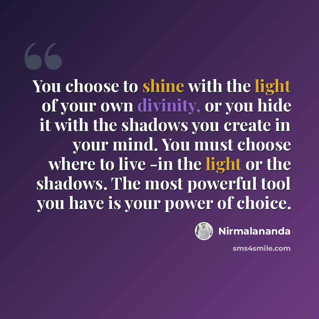 “You choose to shine with the light of your own divinity, or you hide it with the shadows you create in your mind. You must choose where to live -in the light or the shadows. The most powerful tool you have is your power of choice.” quote by Nirmalananda