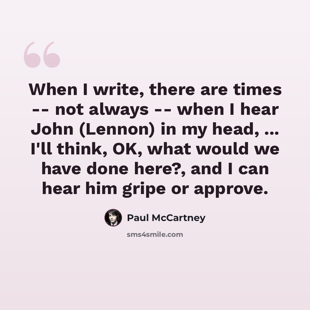 “When I write, there are times -- not always -- when I hear John (Lennon) in my head, ... I'll think, OK, what would we have done here?, and I can hear him gripe or approve.” quote by Paul McCartney