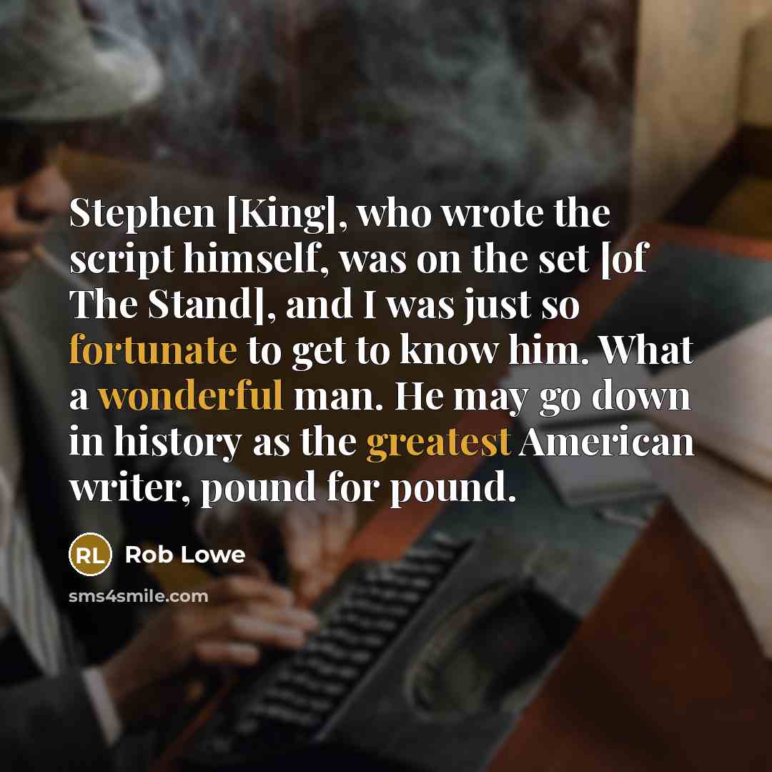 “Stephen [King], who wrote the script himself, was on the set [of The Stand], and I was just so fortunate to get to know him. What a wonderful man. He may go down in history as the greatest American writer, pound for pound.” quote by Rob Lowe