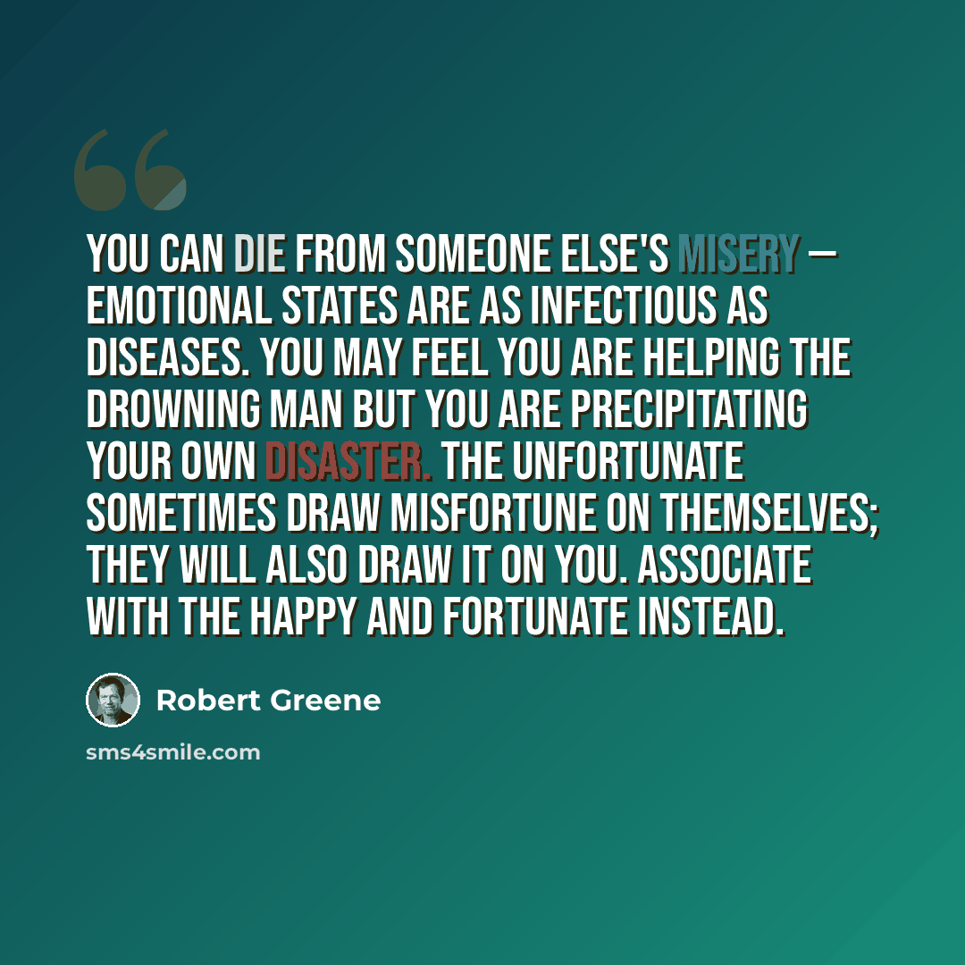 “You can die from someone else's misery — emotional states are as infectious as diseases. You may feel you are helping the drowning man but you are precipitating your own disaster. The unfortunate sometimes draw misfortune on themselves; they will also draw it on you. Associate with the happy and…” quote by Robert Greene
