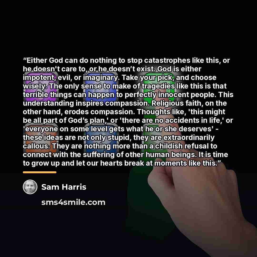 “Either God can do nothing to stop catastrophes like this, or he doesn't care to, or he doesn’t exist. God is either impotent, evil, or imaginary. Take your pick, and choose wisely. The only sense to make of tragedies like this is that terrible things can happen to perfectly innocent people. This…” quote by Sam Harris