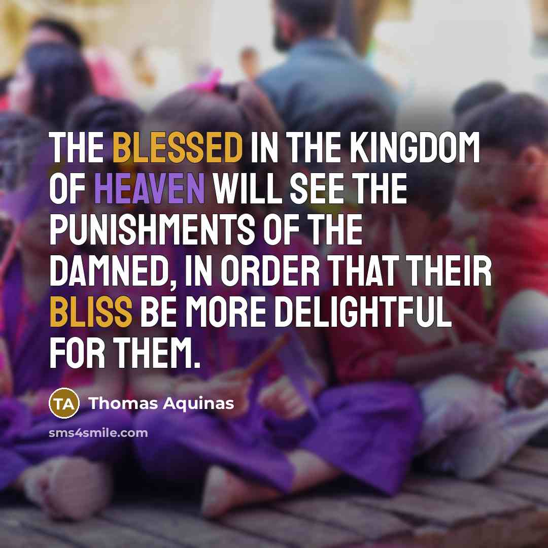 “The blessed in the kingdom of heaven will see the punishments of the damned, in order that their bliss be more delightful for them.” quote by Thomas Aquinas