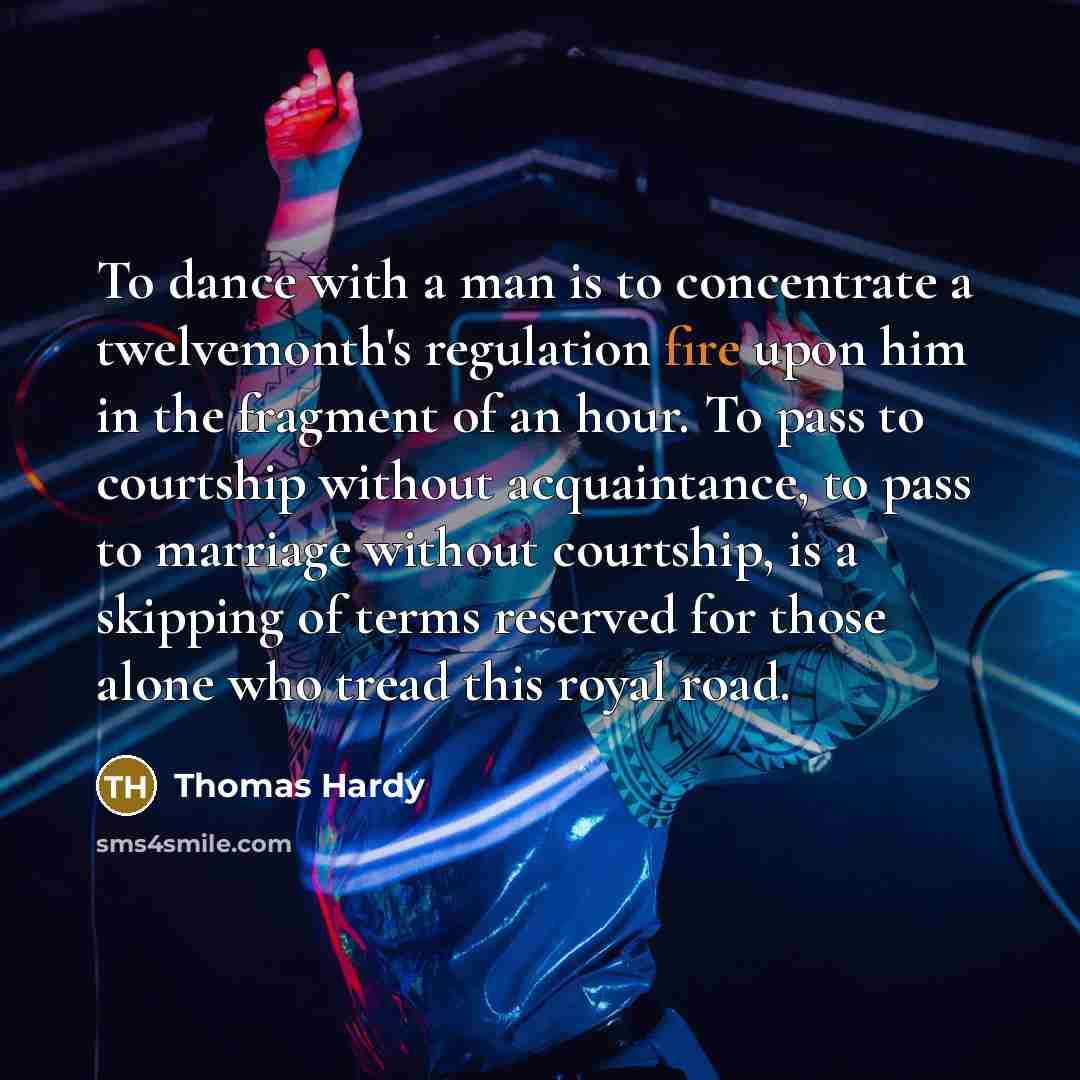 “To dance with a man is to concentrate a twelvemonth's regulation fire upon him in the fragment of an hour. To pass to courtship without acquaintance, to pass to marriage without courtship, is a skipping of terms reserved for those alone who tread this royal road.” quote by Thomas Hardy