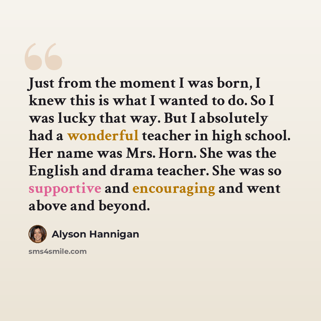 “Just from the moment I was born, I knew this is what I wanted to do. So I was lucky that way. But I absolutely had a wonderful teacher in high school. Her name was Mrs. Horn. She was the English and drama teacher. She was so supportive and encouraging and went above and beyond.” quote by Alyson Hannigan