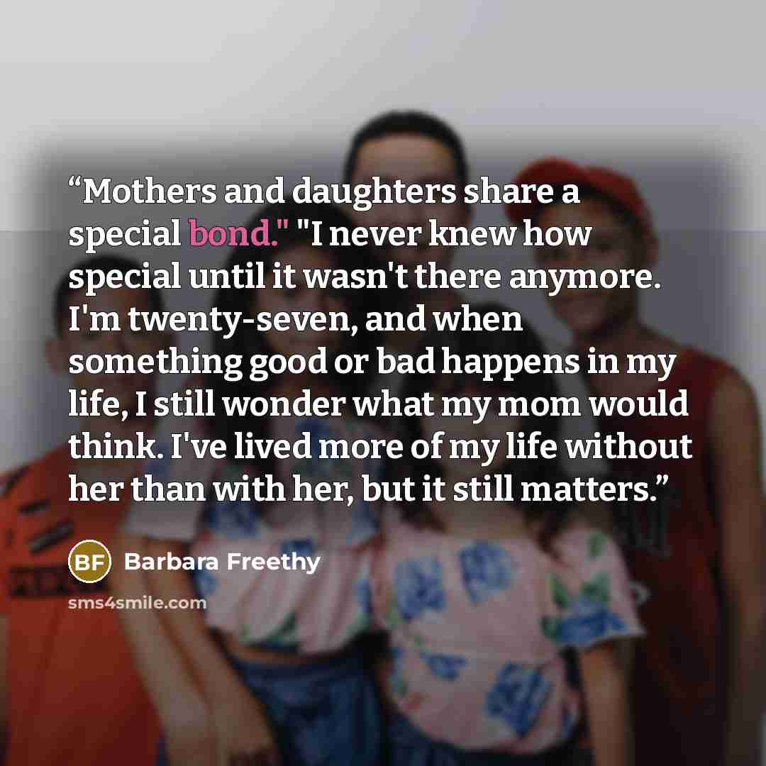 “Mothers and daughters share a special bond." "I never knew how special until it wasn't there anymore. I'm twenty-seven, and when something good or bad happens in my life, I still wonder what my mom would think. I've lived more of my life without her than with her, but it still matters.” quote by Barbara Freethy