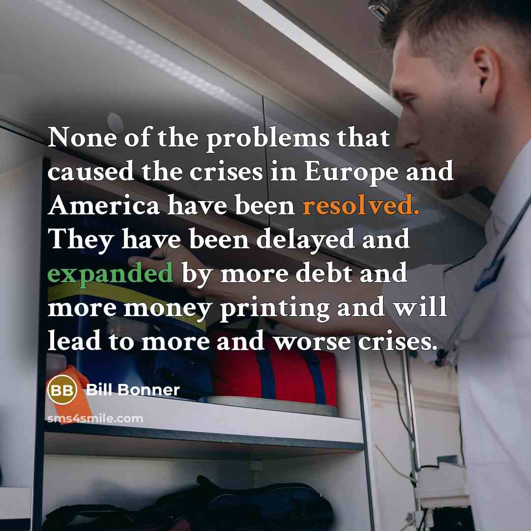 “None of the problems that caused the crises in Europe and America have been resolved. They have been delayed and expanded by more debt and more money printing and will lead to more and worse crises.” quote by Bill Bonner