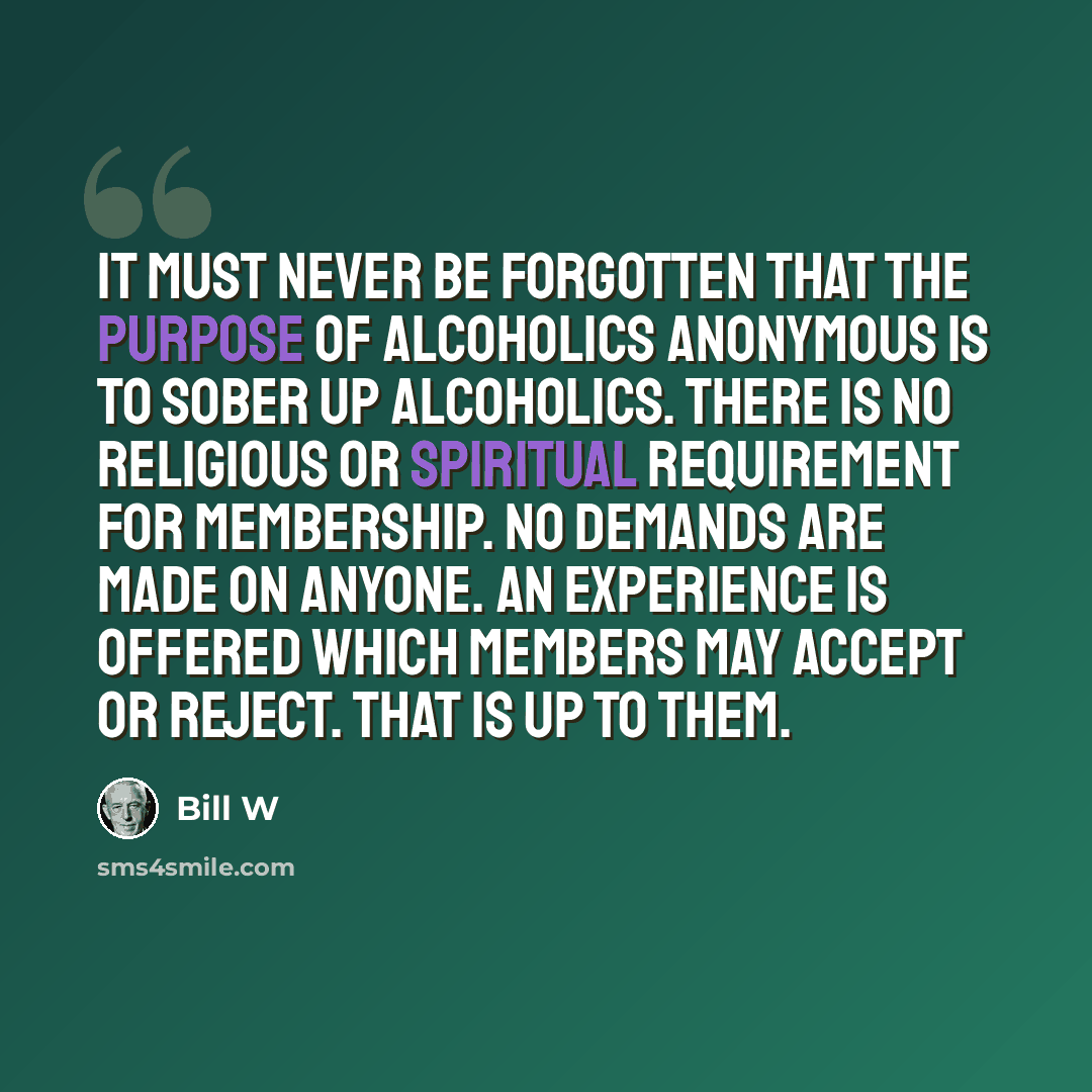 “It must never be forgotten that the purpose of Alcoholics Anonymous is to sober up alcoholics. There is no religious or spiritual requirement for membership. No demands are made on anyone. An experience is offered which members may accept or reject. That is up to them.” quote by Bill W