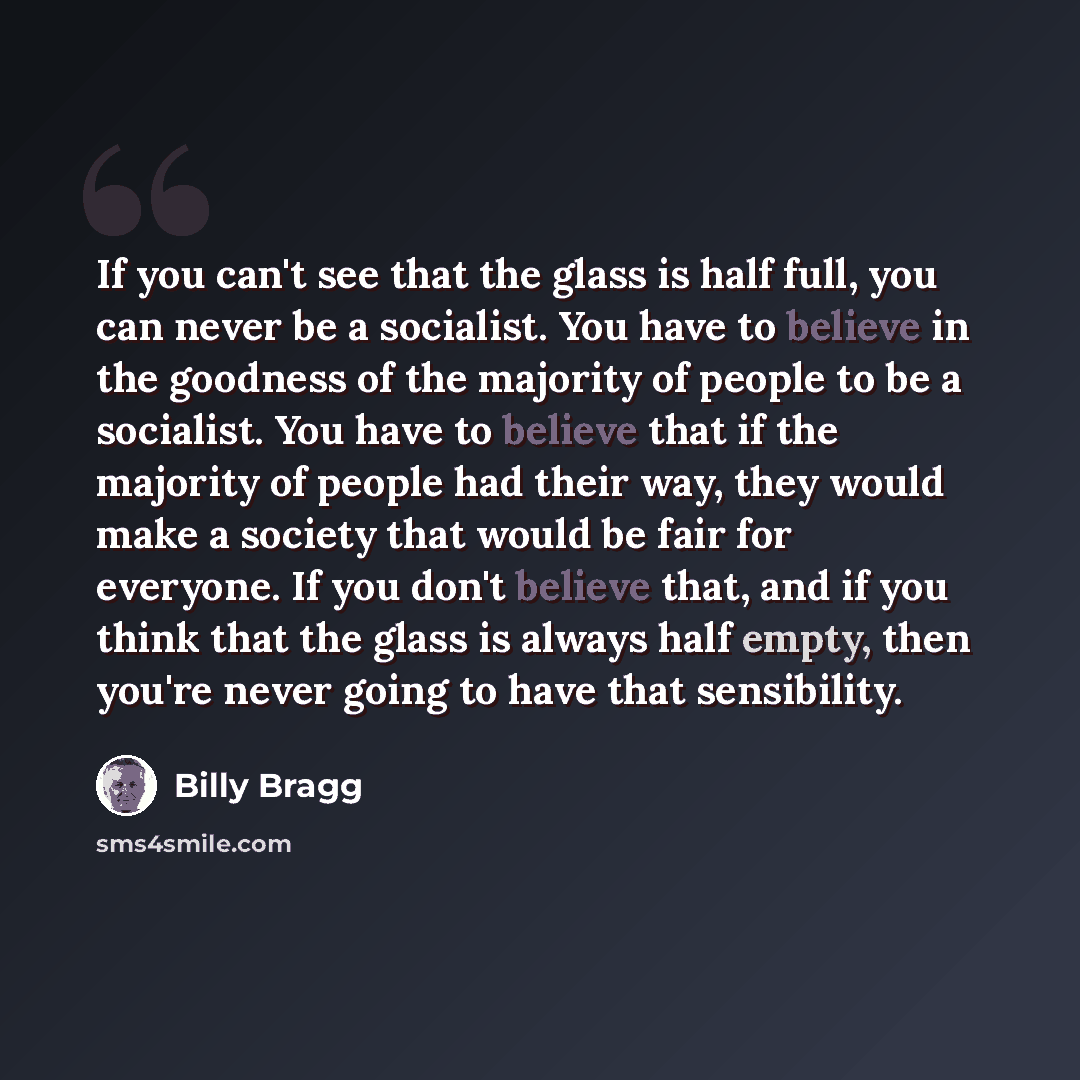 “If you can't see that the glass is half full, you can never be a socialist. You have to believe in the goodness of the majority of people to be a socialist. You have to believe that if the majority of people had their way, they would make a society that would be fair for everyone. If you don't…” quote by Billy Bragg