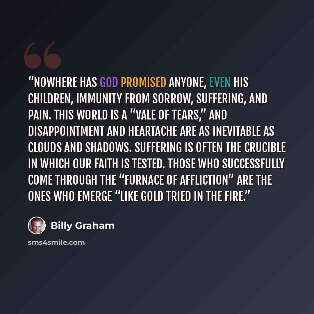 “Nowhere has God promised anyone, even His children, immunity from sorrow, suffering, and pain. This world is a “vale of tears,” and disappointment and heartache are as inevitable as clouds and shadows. Suffering is often the crucible in which our faith is tested. Those who successfully come…” quote by Billy Graham