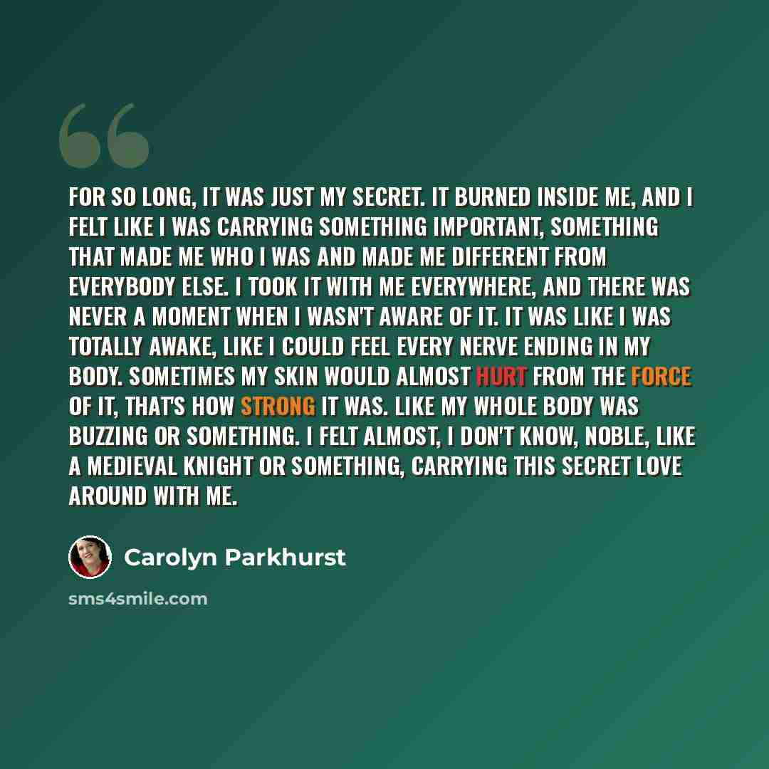 “For so long, it was just my secret. It burned inside me, and I felt like I was carrying something important, something that made me who I was and made me different from everybody else. I took it with me everywhere, and there was never a moment when I wasn't aware of it. It was like I was totally…” quote by Carolyn Parkhurst