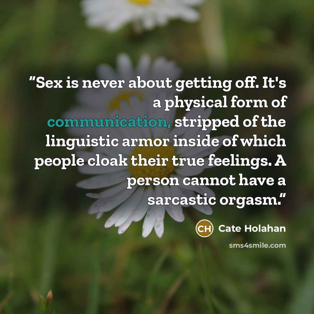 “Sex is never about getting off. It's a physical form of communication, stripped of the linguistic armor inside of which people cloak their true feelings. A person cannot have a sarcastic orgasm.” quote by Cate Holahan