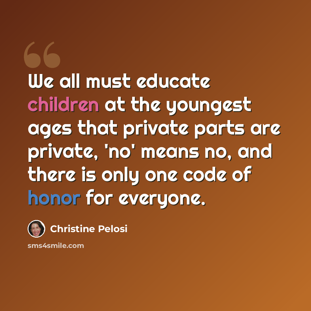 “We all must educate children at the youngest ages that private parts are private, 'no' means no, and there is only one code of honor for everyone.” quote by Christine Pelosi