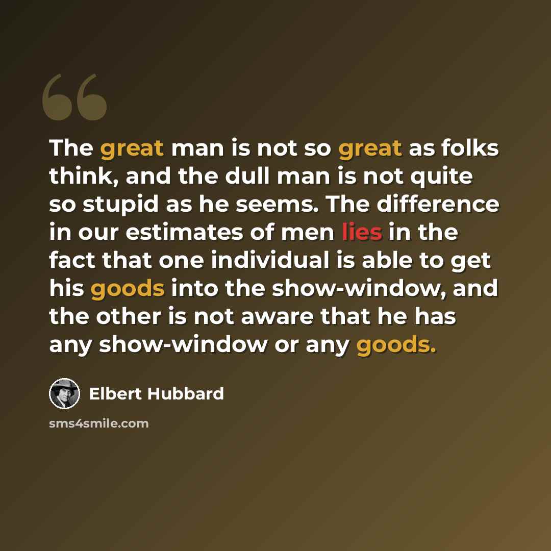 “The great man is not so great as folks think, and the dull man is not quite so stupid as he seems. The difference in our estimates of men lies in the fact that one individual is able to get his goods into the show-window, and the other is not aware that he has any show-window or any goods.” quote by Elbert Hubbard