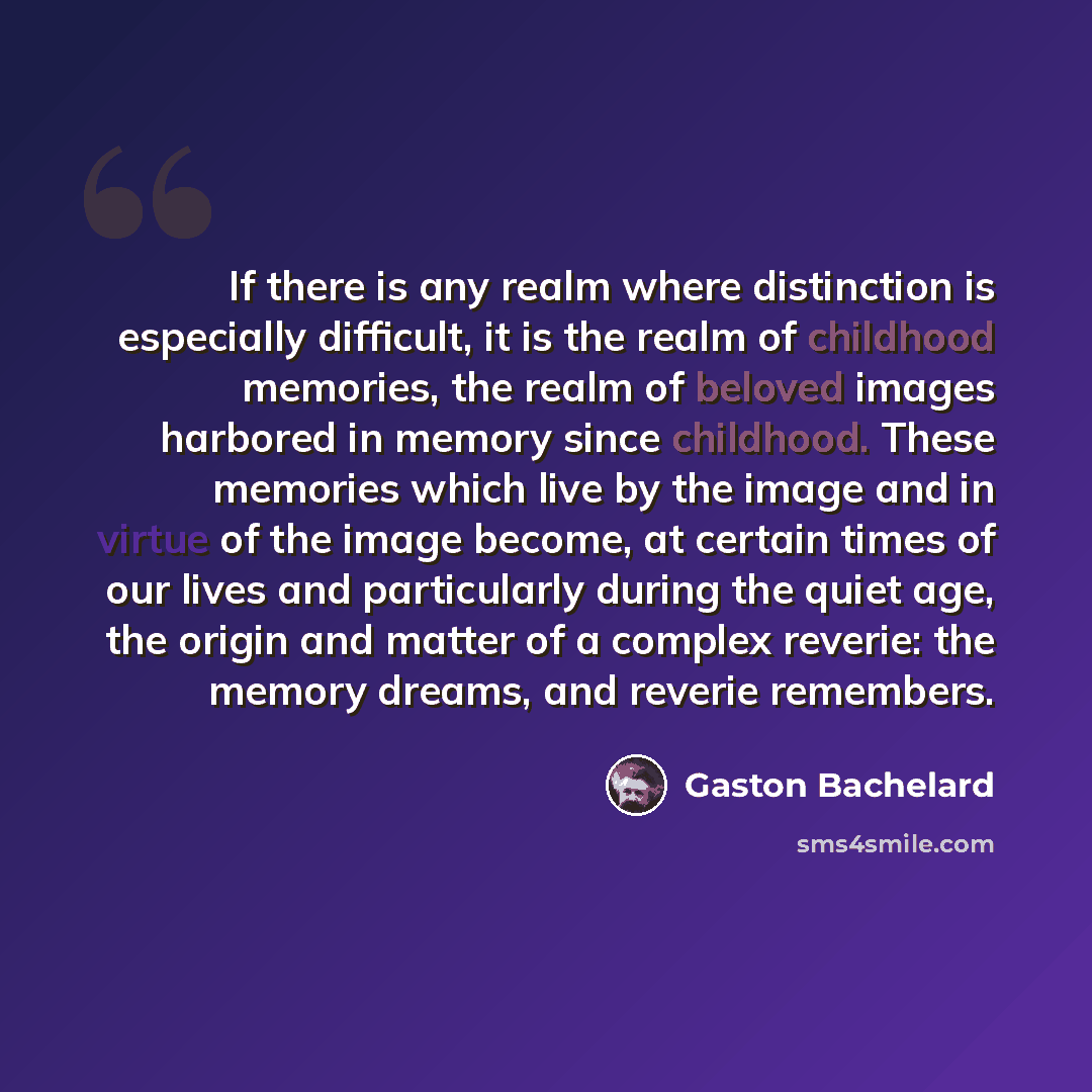 “If there is any realm where distinction is especially difficult, it is the realm of childhood memories, the realm of beloved images harbored in memory since childhood. These memories which live by the image and in virtue of the image become, at certain times of our lives and particularly during…” quote by Gaston Bachelard