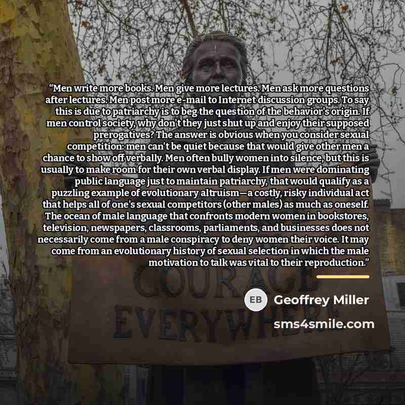 “Men write more books. Men give more lectures. Men ask more questions after lectures. Men post more e-mail to Internet discussion groups. To say this is due to patriarchy is to beg the question of the behavior's origin. If men control society, why don't they just shut up and enjoy their supposed…” quote by Geoffrey Miller