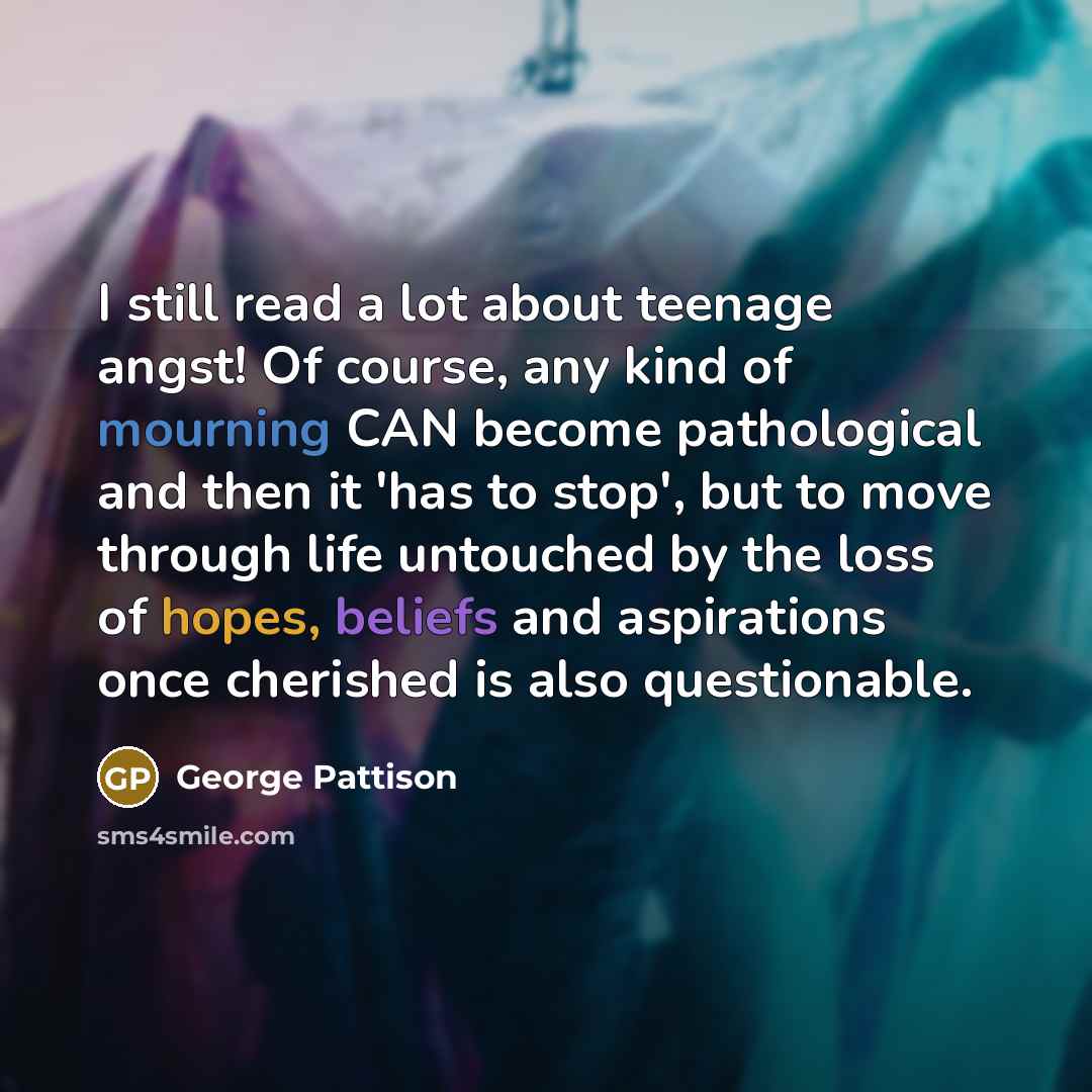 “I still read a lot about teenage angst! Of course, any kind of mourning CAN become pathological and then it 'has to stop', but to move through life untouched by the loss of hopes, beliefs and aspirations once cherished is also questionable.” quote by George Pattison