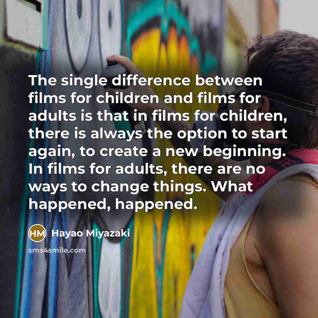“The single difference between films for children and films for adults is that in films for children, there is always the option to start again, to create a new beginning. In films for adults, there are no ways to change things. What happened, happened.” quote by Hayao Miyazaki