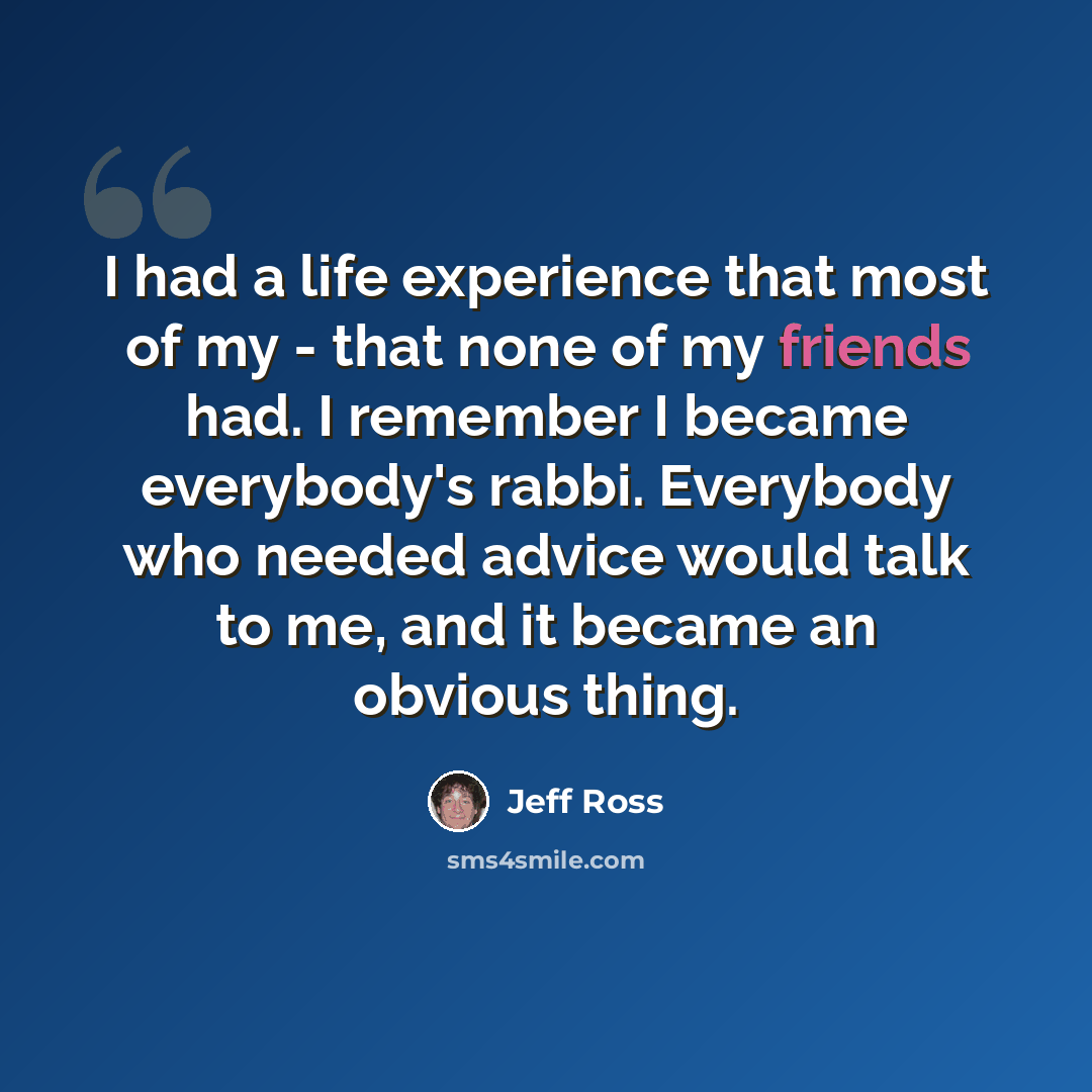 “I had a life experience that most of my - that none of my friends had. I remember I became everybody's rabbi. Everybody who needed advice would talk to me, and it became an obvious thing.” quote by Jeff Ross