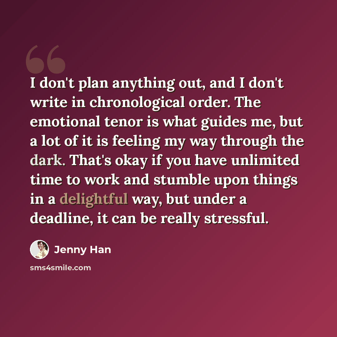 “I don't plan anything out, and I don't write in chronological order. The emotional tenor is what guides me, but a lot of it is feeling my way through the dark. That's okay if you have unlimited time to work and stumble upon things in a delightful way, but under a deadline, it can be really…” quote by Jenny Han
