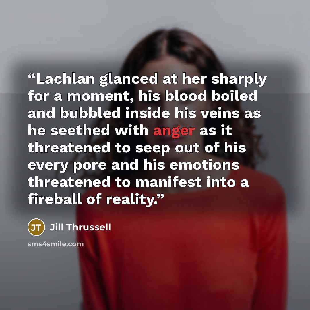 “Lachlan glanced at her sharply for a moment, his blood boiled and bubbled inside his veins as he seethed with anger as it threatened to seep out of his every pore and his emotions threatened to manifest into a fireball of reality.” quote by Jill Thrussell