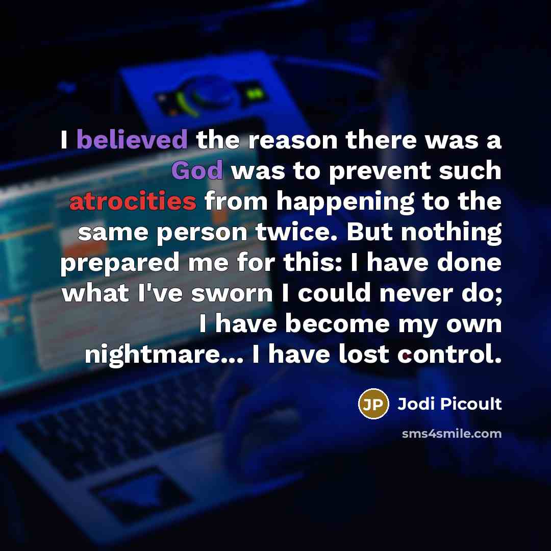 “I believed the reason there was a God was to prevent such atrocities from happening to the same person twice. But nothing prepared me for this: I have done what I've sworn I could never do; I have become my own nightmare... I have lost control.” quote by Jodi Picoult