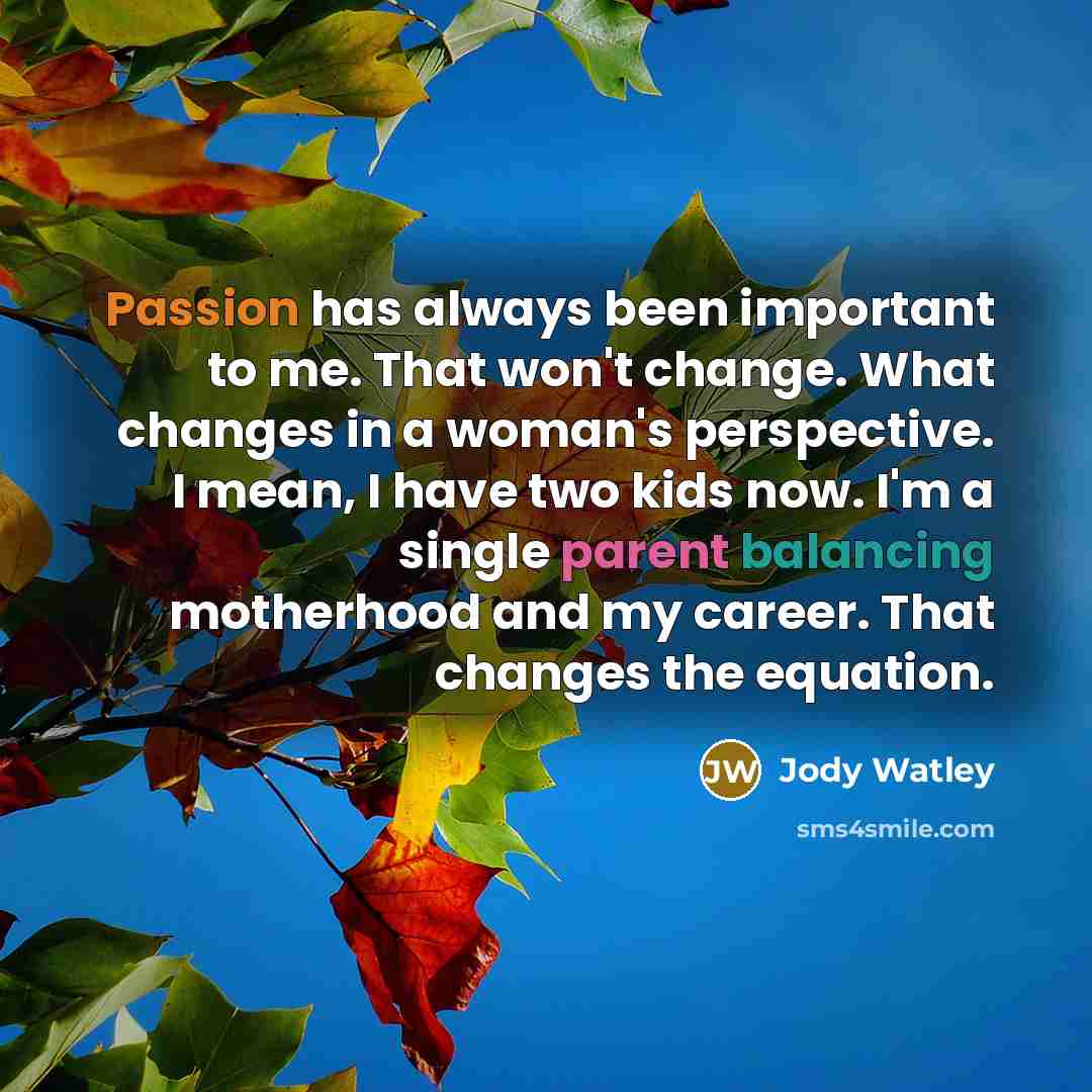 “Passion has always been important to me. That won't change. What changes in a woman's perspective. I mean, I have two kids now. I'm a single parent balancing motherhood and my career. That changes the equation.” quote by Jody Watley