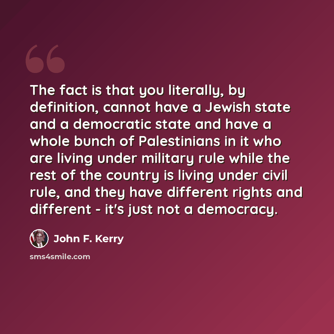 “The fact is that you literally, by definition, cannot have a Jewish state and a democratic state and have a whole bunch of Palestinians in it who are living under military rule while the rest of the country is living under civil rule, and they have different rights and different - it's just not a…” quote by John F. Kerry