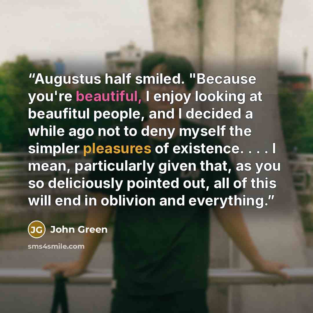 “Augustus half smiled. "Because you're beautiful, I enjoy looking at beaufitul people, and I decided a while ago not to deny myself the simpler pleasures of existence. . . . I mean, particularly given that, as you so deliciously pointed out, all of this will end in oblivion and everything.” quote by John Green