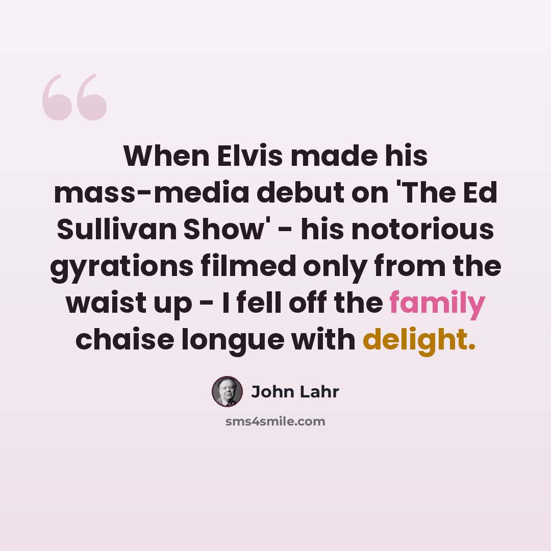 “When Elvis made his mass-media debut on 'The Ed Sullivan Show' - his notorious gyrations filmed only from the waist up - I fell off the family chaise longue with delight.” quote by John Lahr