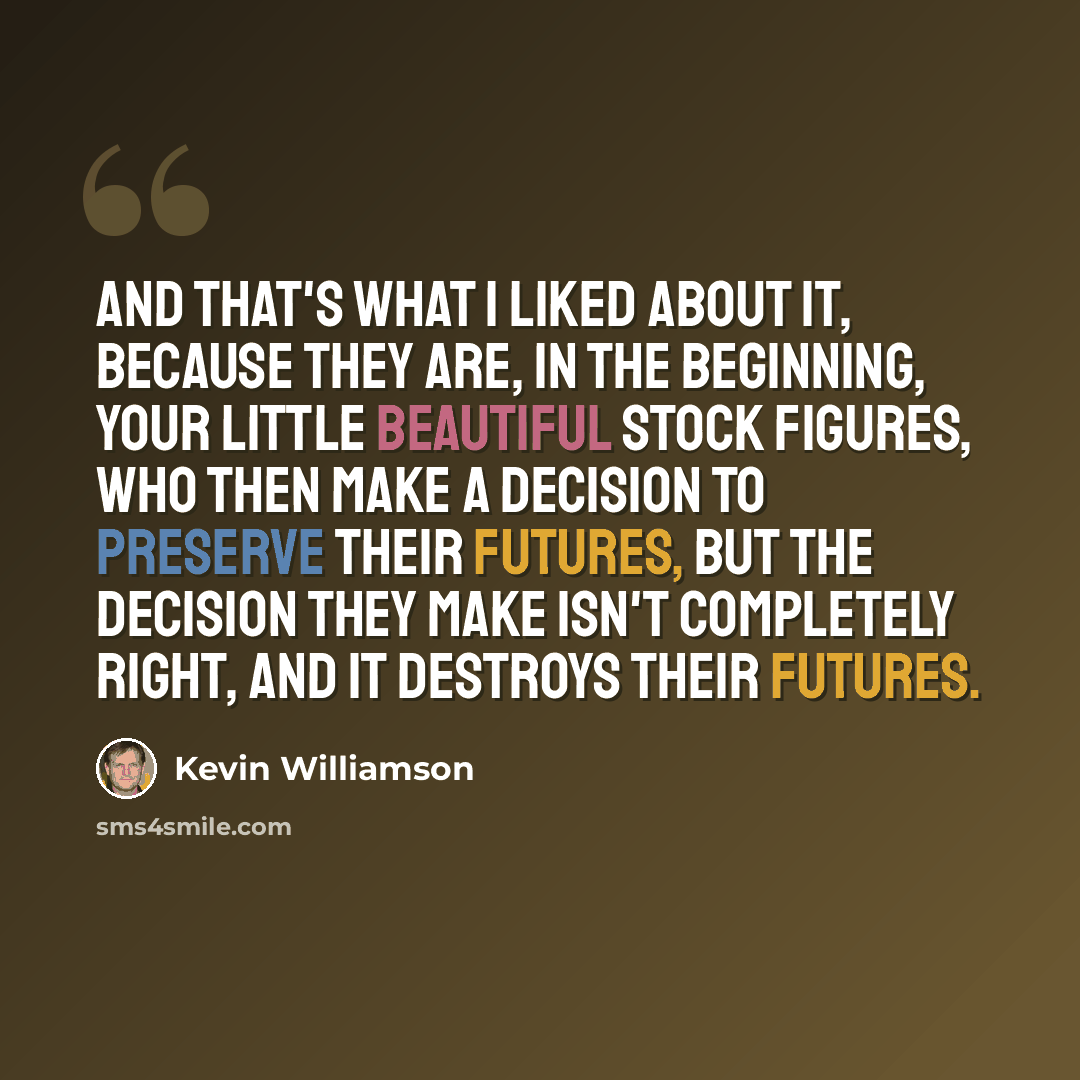 “And that's what I liked about it, because they are, in the beginning, your little beautiful stock figures, who then make a decision to preserve their futures, but the decision they make isn't completely right, and it destroys their futures.” quote by Kevin Williamson