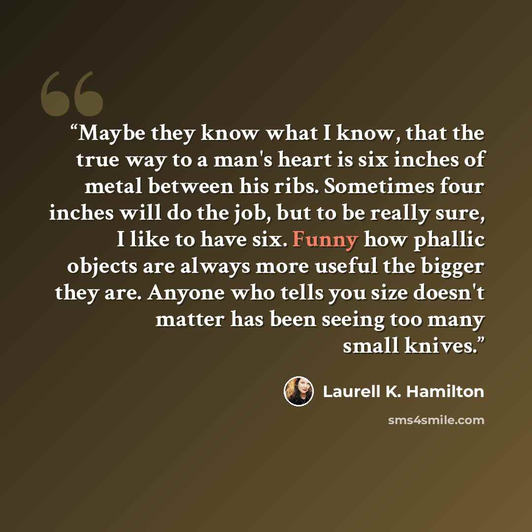 “Maybe they know what I know, that the true way to a man's heart is six inches of metal between his ribs. Sometimes four inches will do the job, but to be really sure, I like to have six. Funny how phallic objects are always more useful the bigger they are. Anyone who tells you size doesn't matter…” quote by Laurell K. Hamilton