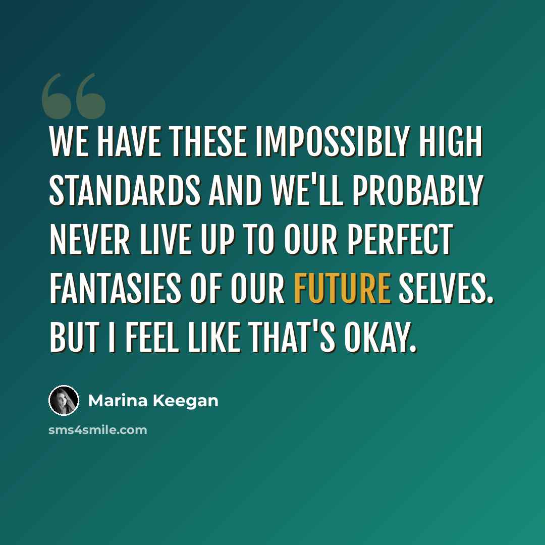 “We have these impossibly high standards and we'll probably never live up to our perfect fantasies of our future selves. But I feel like that's okay.” quote by Marina Keegan