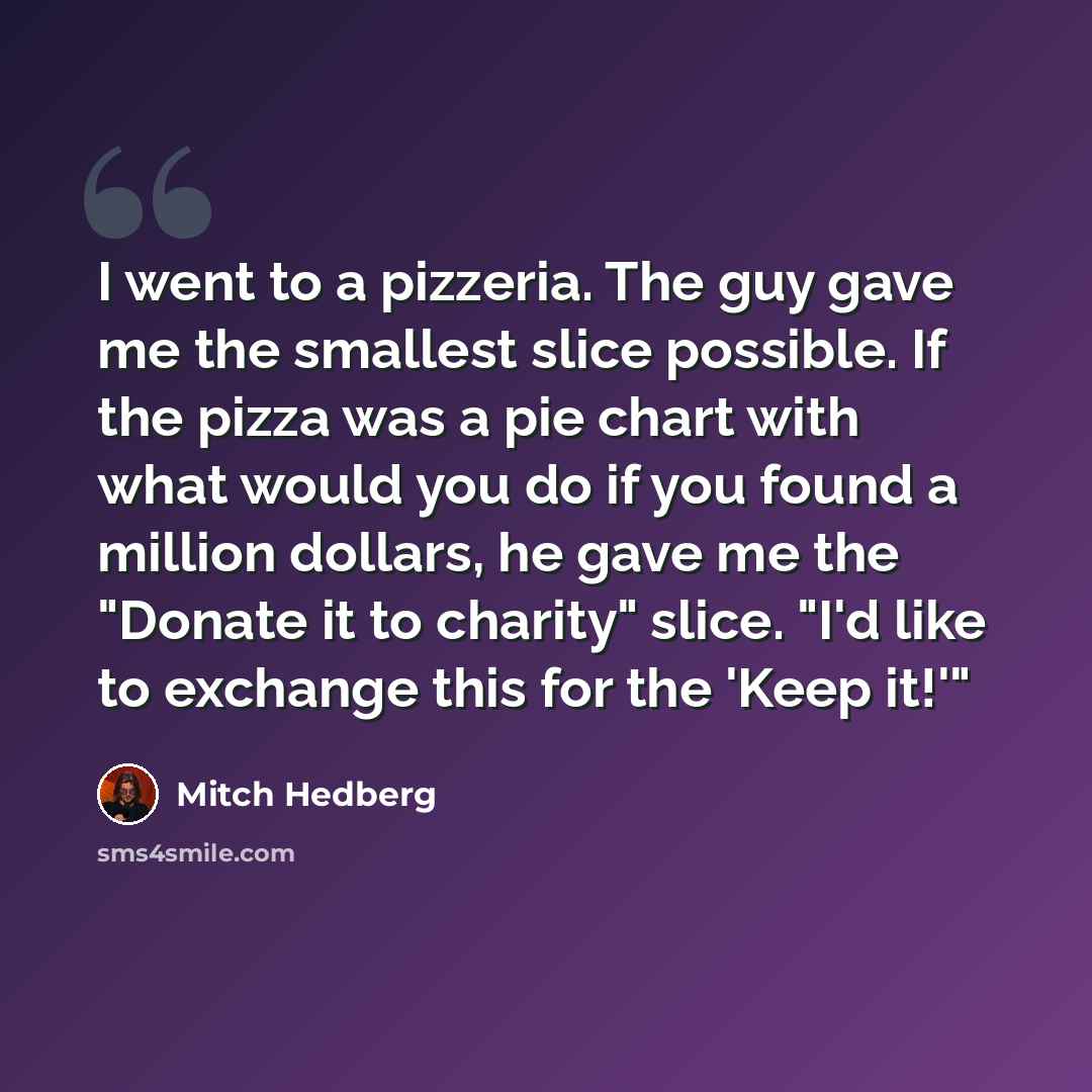 “I went to a pizzeria. The guy gave me the smallest slice possible. If the pizza was a pie chart with what would you do if you found a million dollars, he gave me the "Donate it to charity" slice. "I'd like to exchange this for the 'Keep it!'"” quote by Mitch Hedberg