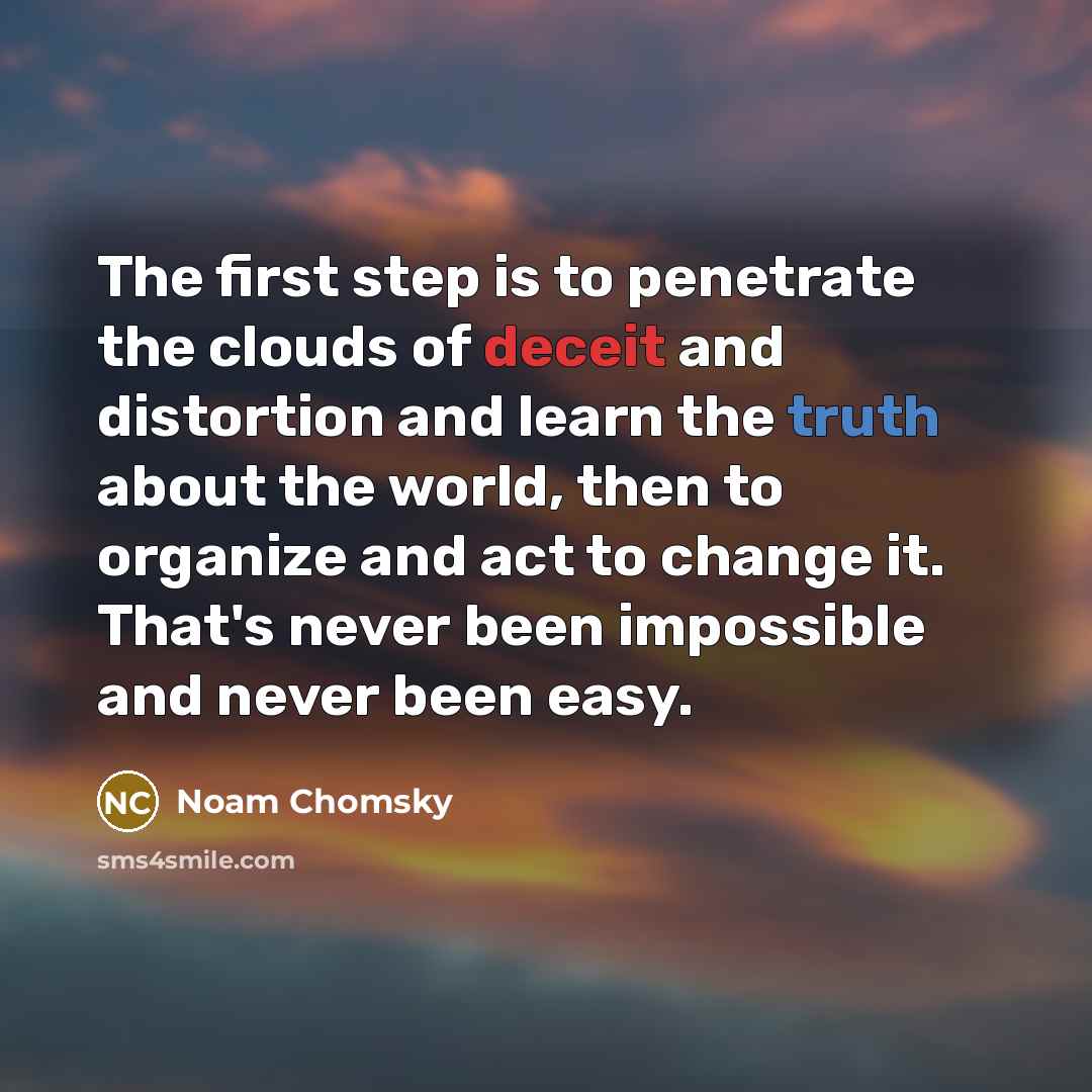 “The first step is to penetrate the clouds of deceit and distortion and learn the truth about the world, then to organize and act to change it. That's never been impossible and never been easy.” quote by Noam Chomsky
