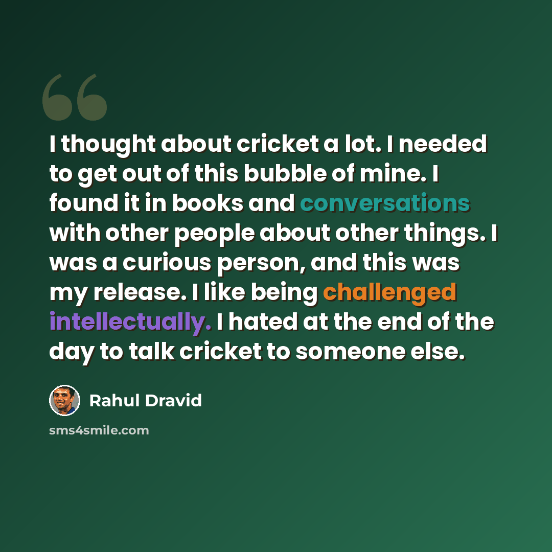 “I thought about cricket a lot. I needed to get out of this bubble of mine. I found it in books and conversations with other people about other things. I was a curious person, and this was my release. I like being challenged intellectually. I hated at the end of the day to talk cricket to someone…” quote by Rahul Dravid
