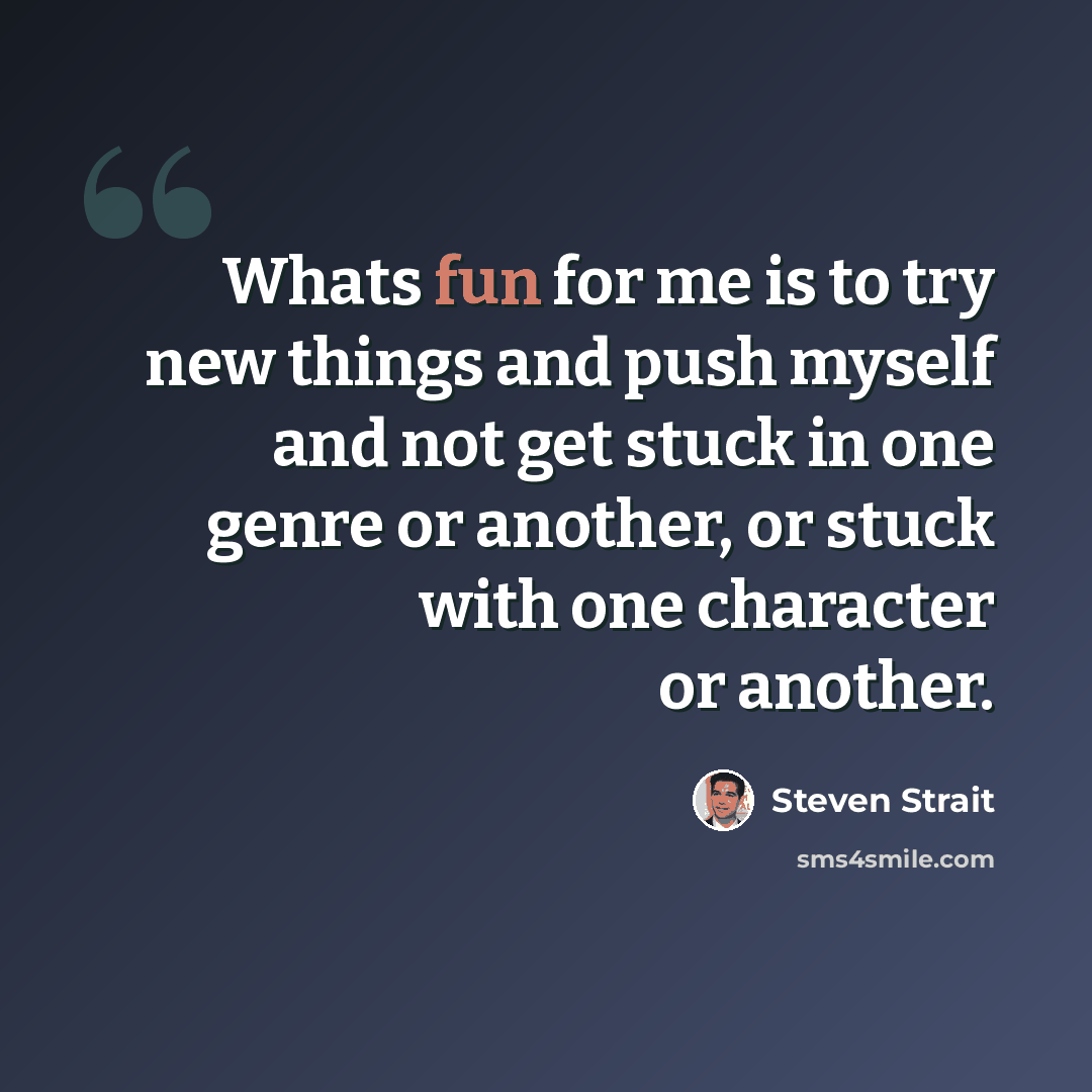 “Whats fun for me is to try new things and push myself and not get stuck in one genre or another, or stuck with one character or another.” quote by Steven Strait