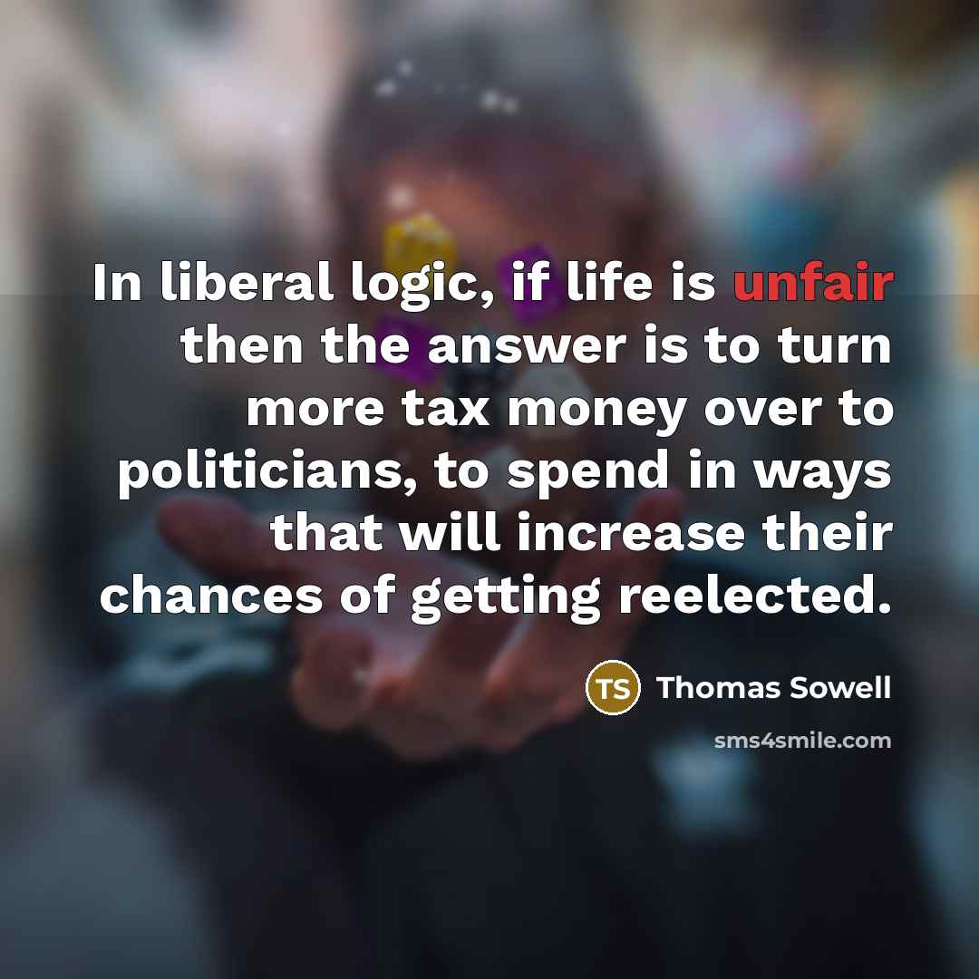 “In liberal logic, if life is unfair then the answer is to turn more tax money over to politicians, to spend in ways that will increase their chances of getting reelected.” quote by Thomas Sowell