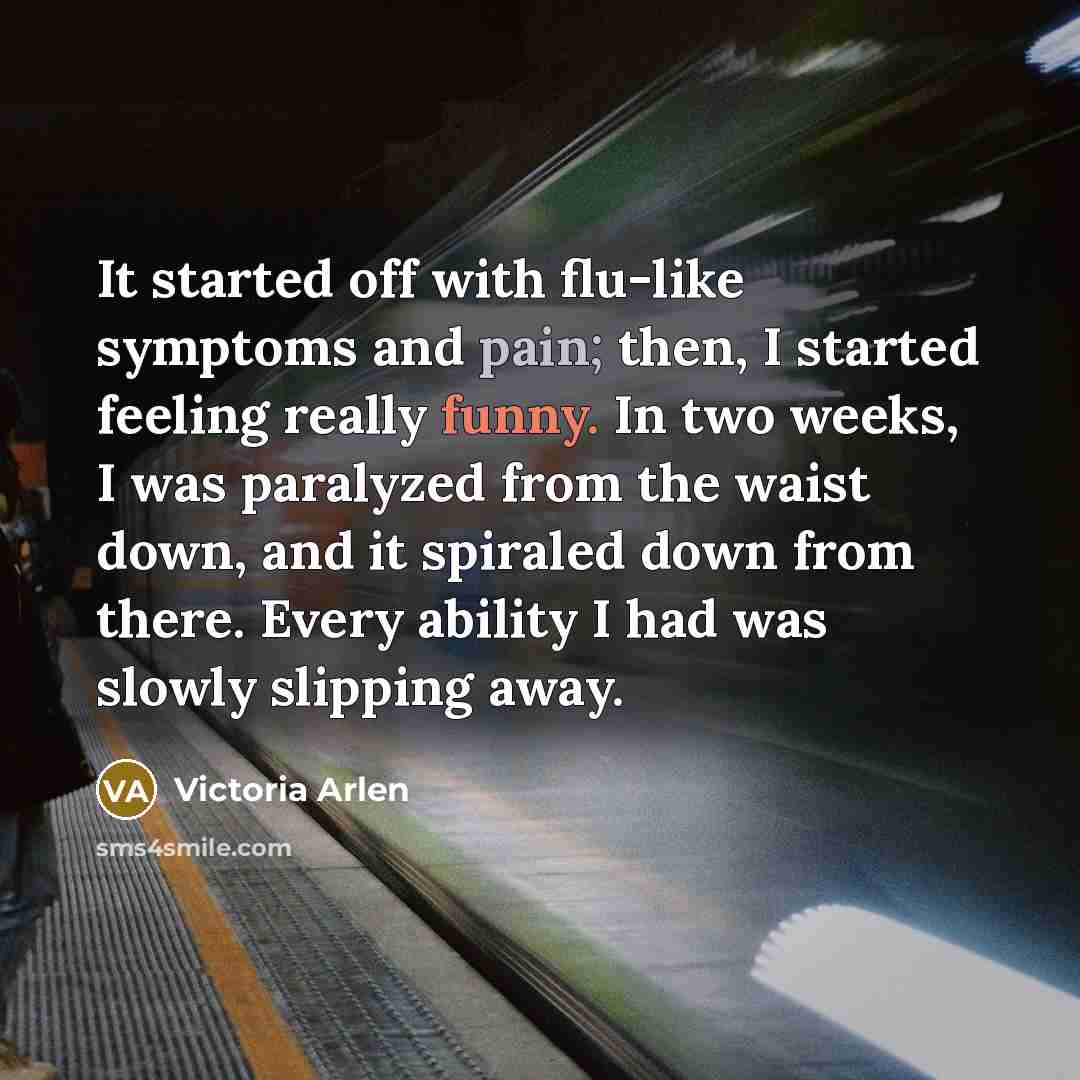 “It started off with flu-like symptoms and pain; then, I started feeling really funny. In two weeks, I was paralyzed from the waist down, and it spiraled down from there. Every ability I had was slowly slipping away.” quote by Victoria Arlen