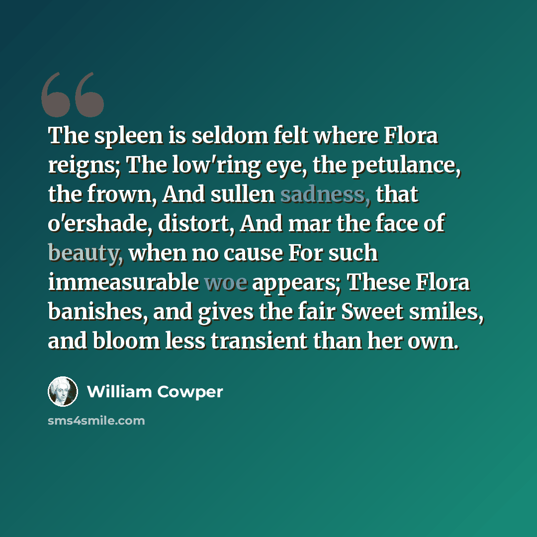 “The spleen is seldom felt where Flora reigns; The low'ring eye, the petulance, the frown, And sullen sadness, that o'ershade, distort, And mar the face of beauty, when no cause For such immeasurable woe appears; These Flora banishes, and gives the fair Sweet smiles, and bloom less transient than…” quote by William Cowper