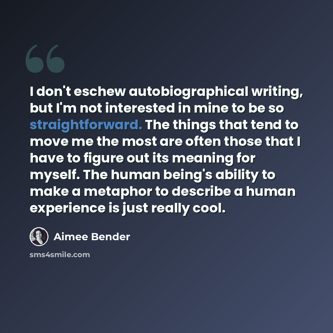 “I don't eschew autobiographical writing, but I'm not interested in mine to be so straightforward. The things that tend to move me the most are often those that I have to figure out its meaning for myself. The human being's ability to make a metaphor to describe a human experience is just really…” quote by Aimee Bender